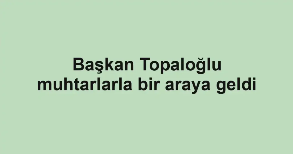 Başkan Topaloğlu muhtarlarla bir araya geldi