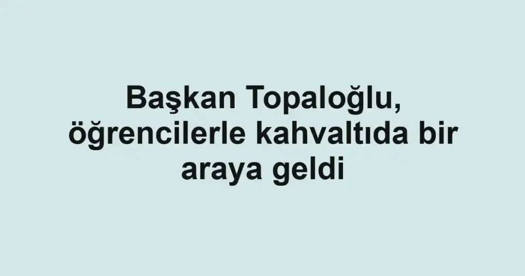 Başkan Topaloğlu, öğrencilerle kahvaltıda bir araya geldi