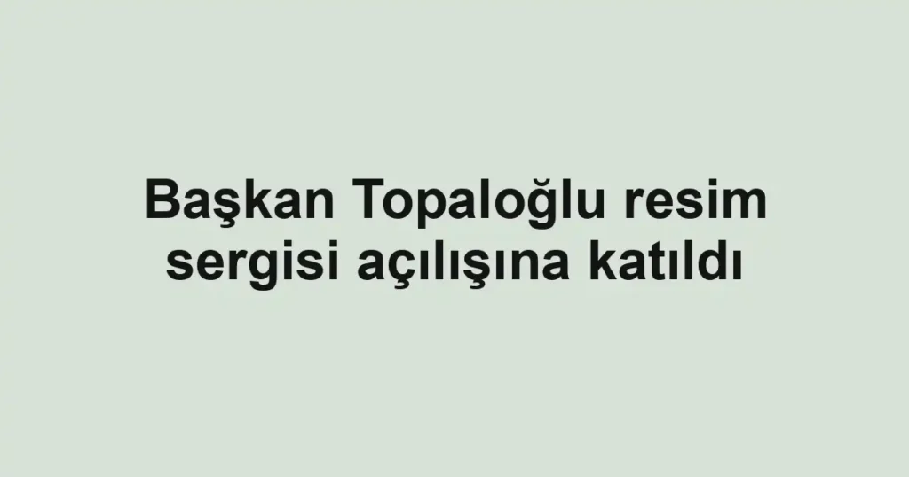 Başkan Topaloğlu resim sergisi açılışına katıldı