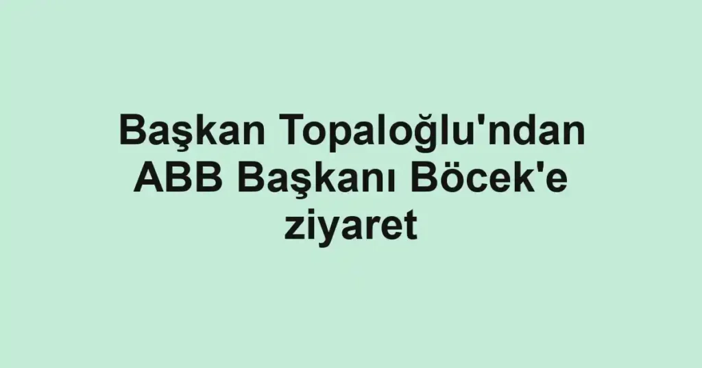Başkan Topaloğlu'ndan ABB Başkanı Böcek'e ziyaret