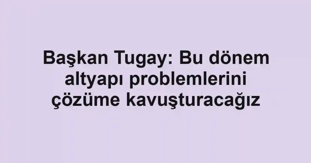 Başkan Tugay: Bu dönem altyapı problemlerini çözüme kavuşturacağız