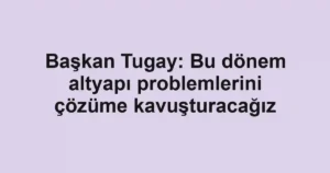 Başkan Tugay: Bu dönem altyapı problemlerini çözüme kavuşturacağız
