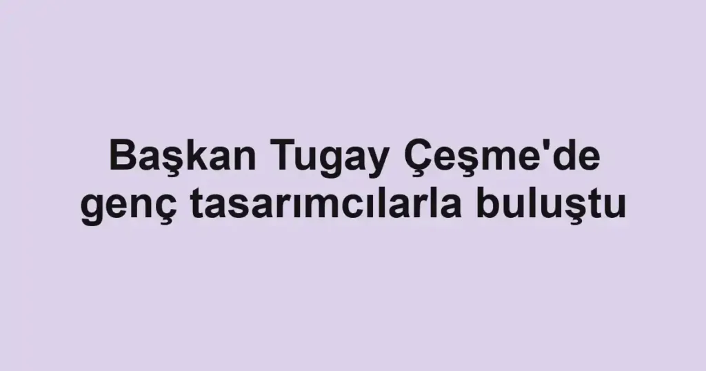 Başkan Tugay Çeşme'de genç tasarımcılarla buluştu