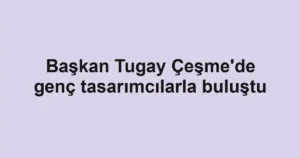 Başkan Tugay Çeşme'de genç tasarımcılarla buluştu