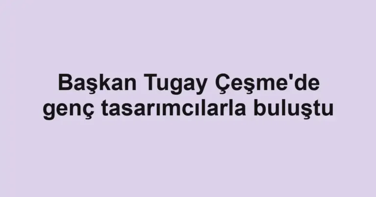 Başkan Tugay Çeşme'de genç tasarımcılarla buluştu