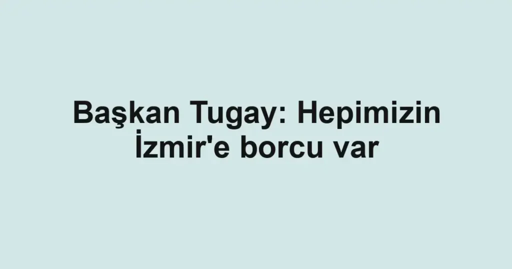 Başkan Tugay: Hepimizin İzmir'e borcu var