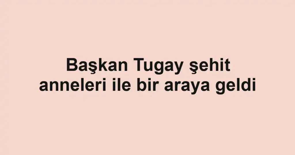 Başkan Tugay şehit anneleri ile bir araya geldi