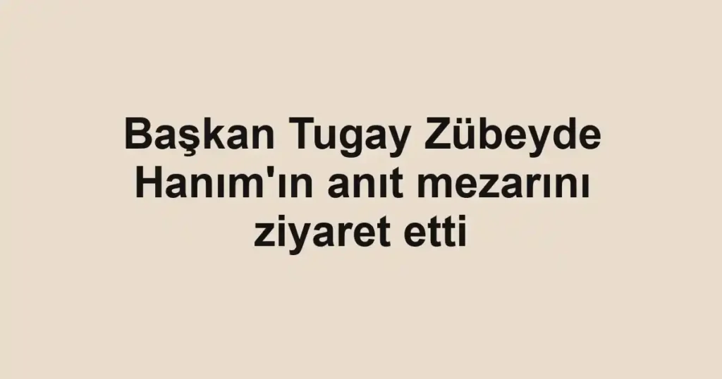 Başkan Tugay Zübeyde Hanım'ın anıt mezarını ziyaret etti