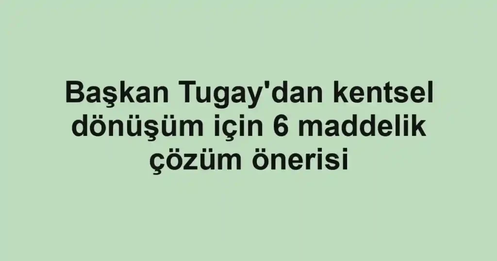 Başkan Tugay'dan kentsel dönüşüm için 6 maddelik çözüm önerisi