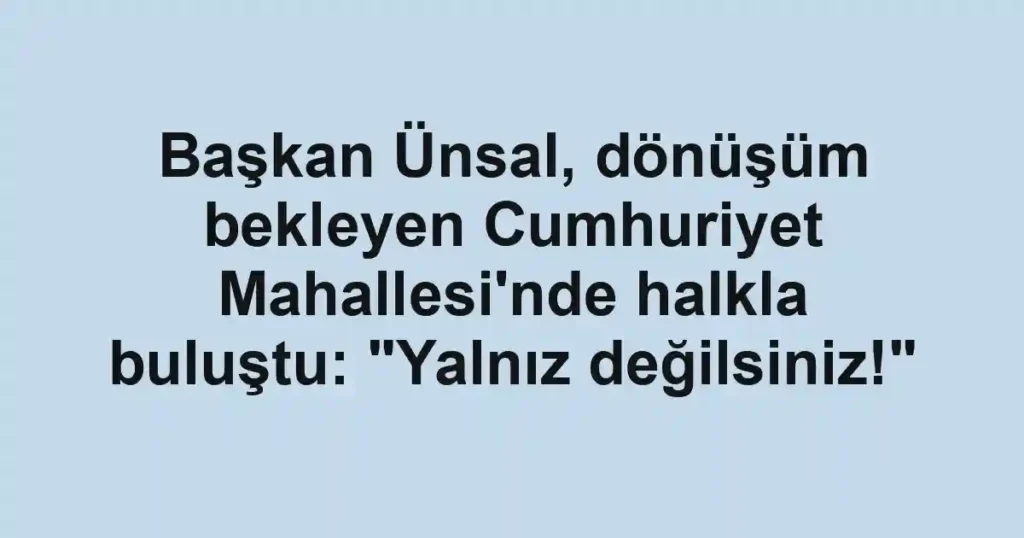 Başkan Ünsal, dönüşüm bekleyen Cumhuriyet Mahallesi'nde halkla buluştu: "Yalnız değilsiniz!"