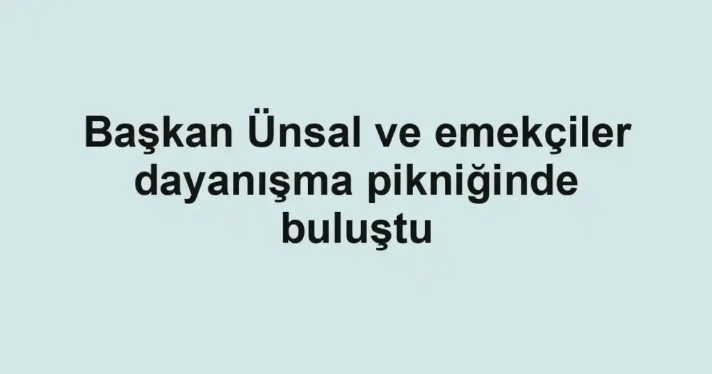 Başkan Ünsal ve emekçiler dayanışma pikniğinde buluştu