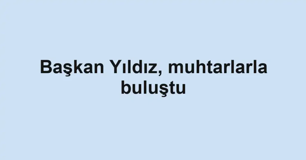 Başkan Yıldız, muhtarlarla buluştu