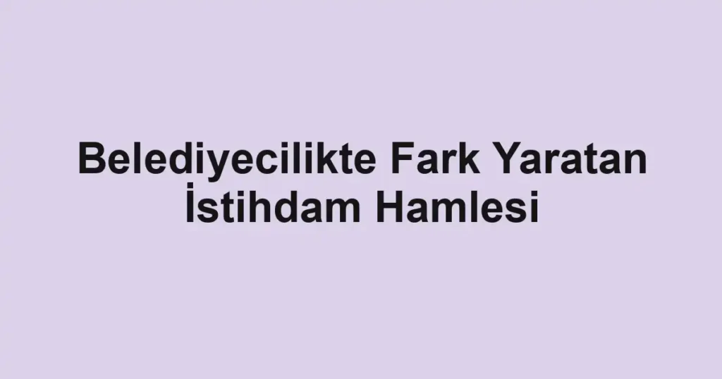 Belediyecilikte Fark Yaratan İstihdam Hamlesi