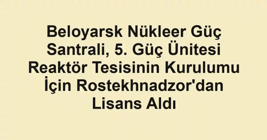 Beloyarsk Nükleer Güç Santrali, 5. Güç Ünitesi Reaktör Tesisinin Kurulumu İçin Rostekhnadzor'dan Lisans Aldı