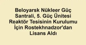 Beloyarsk Nükleer Güç Santrali, 5. Güç Ünitesi Reaktör Tesisinin Kurulumu İçin Rostekhnadzor'dan Lisans Aldı
