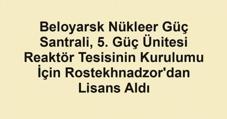 Beloyarsk Nükleer Güç Santrali, 5. Güç Ünitesi Reaktör Tesisinin Kurulumu İçin Rostekhnadzor'dan Lisans Aldı