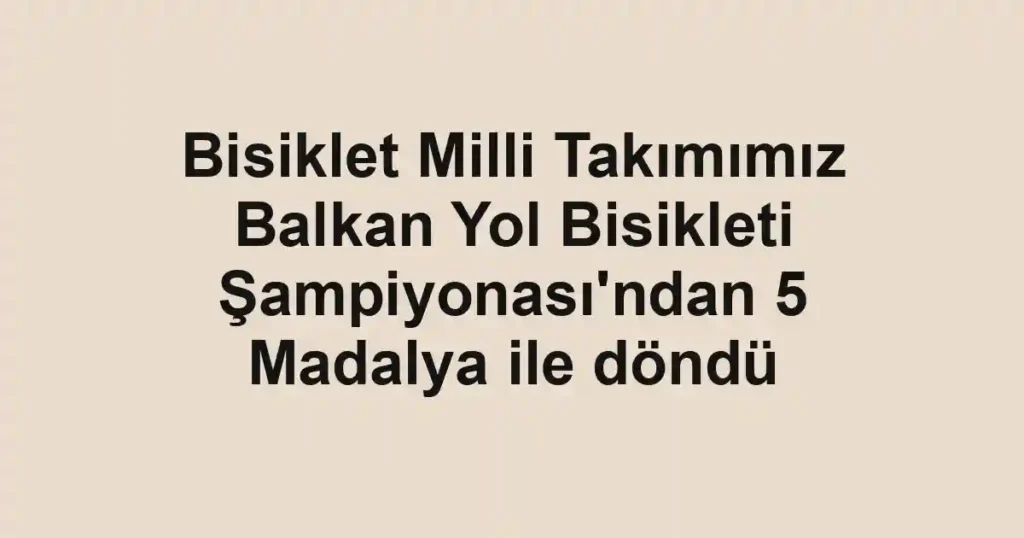 Bisiklet Milli Takımımız Balkan Yol Bisikleti Şampiyonası'ndan 5 Madalya ile döndü