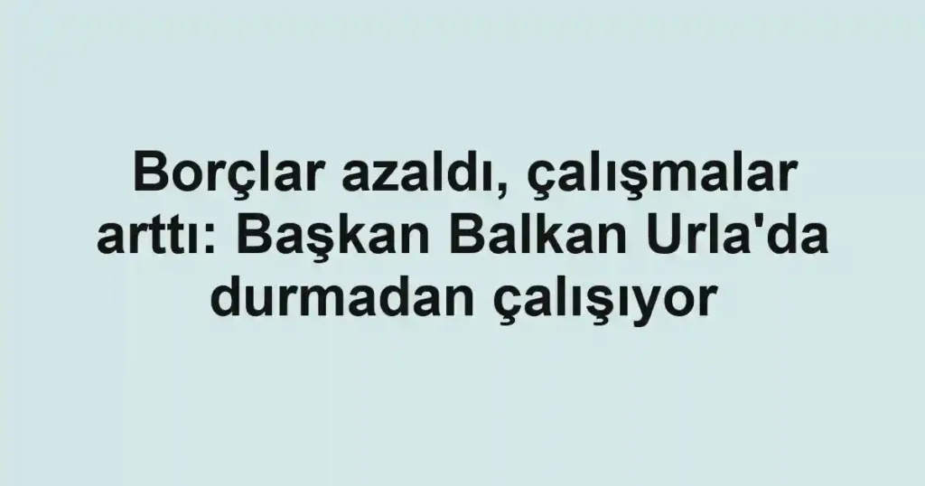 Borçlar azaldı, çalışmalar arttı: Başkan Balkan Urla'da durmadan çalışıyor