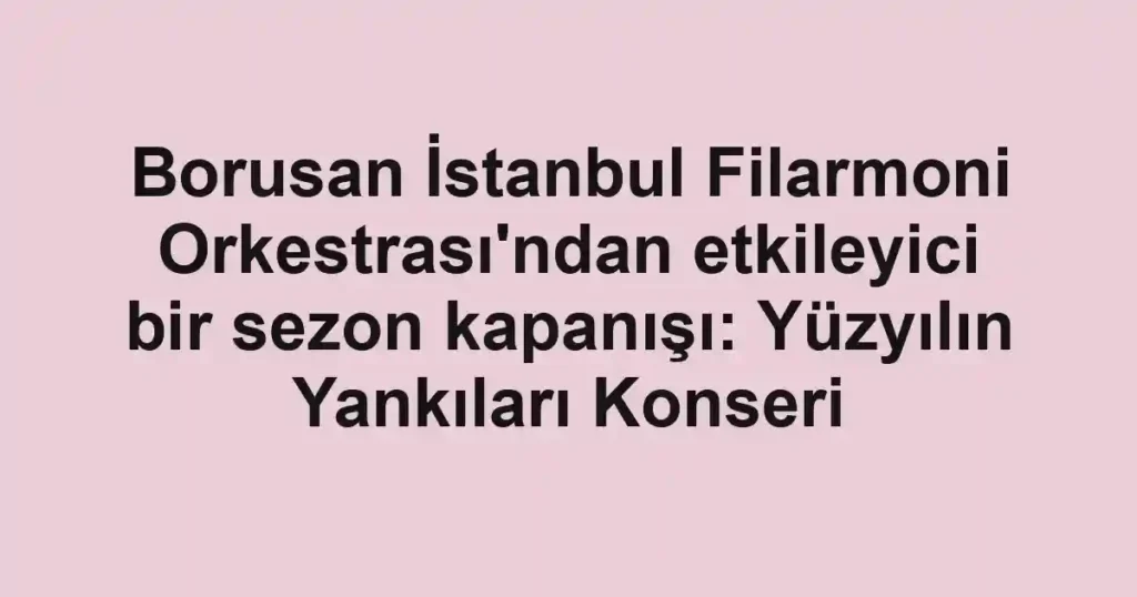 Borusan İstanbul Filarmoni Orkestrası'ndan etkileyici bir sezon kapanışı: Yüzyılın Yankıları Konseri
