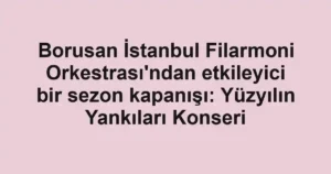 Borusan İstanbul Filarmoni Orkestrası'ndan etkileyici bir sezon kapanışı: Yüzyılın Yankıları Konseri