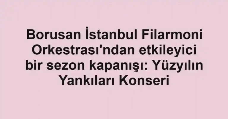 Borusan İstanbul Filarmoni Orkestrası'ndan etkileyici bir sezon kapanışı: Yüzyılın Yankıları Konseri
