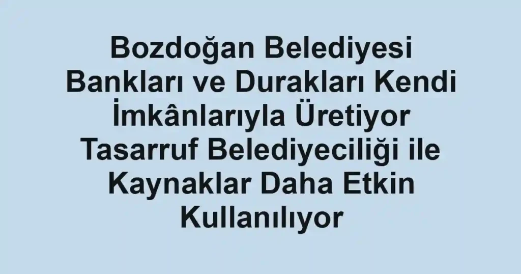 Bozdoğan Belediyesi Bankları ve Durakları Kendi İmkânlarıyla Üretiyor Tasarruf Belediyeciliği ile Kaynaklar Daha Etkin Kullanılıyor