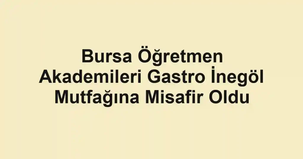 Bursa Öğretmen Akademileri Gastro İnegöl Mutfağına Misafir Oldu