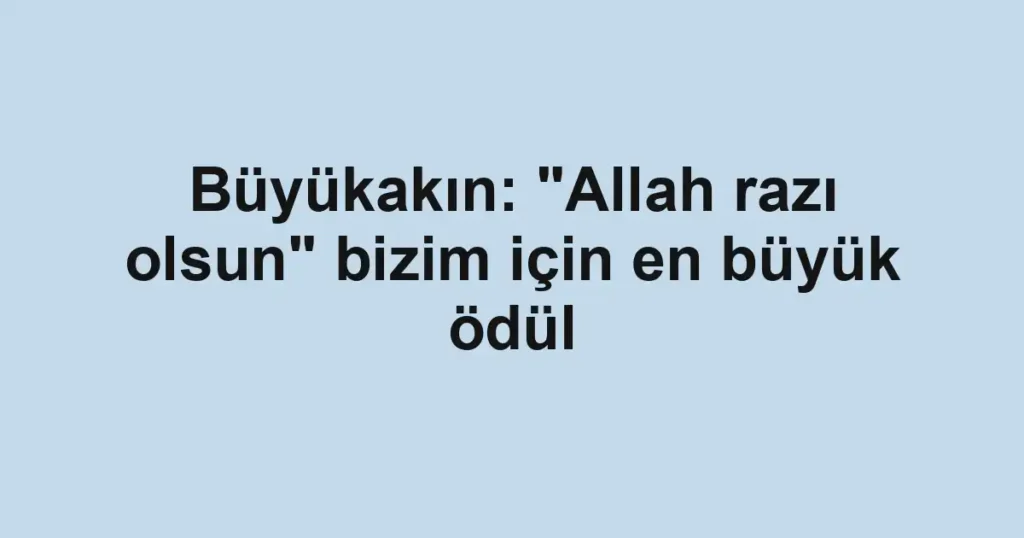 Büyükakın: "Allah razı olsun" bizim için en büyük ödül