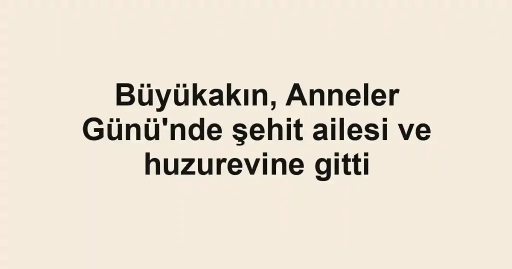 Büyükakın, Anneler Günü'nde şehit ailesi ve huzurevine gitti