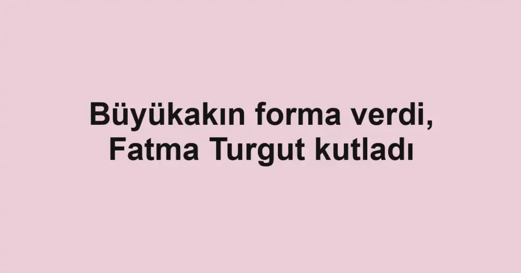 Büyükakın forma verdi, Fatma Turgut kutladı