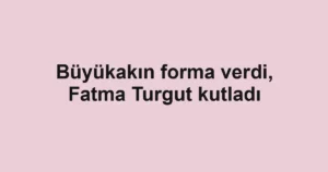 Büyükakın forma verdi, Fatma Turgut kutladı