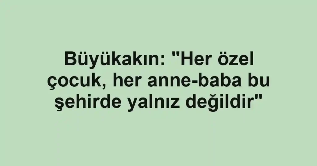Büyükakın: "Her özel çocuk, her anne-baba bu şehirde yalnız değildir"