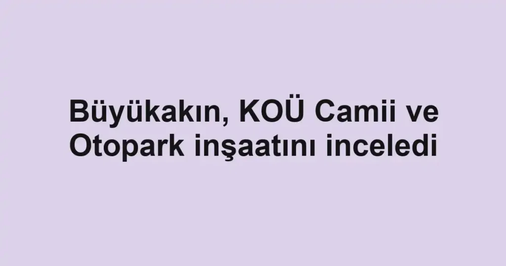 Büyükakın, KOÜ Camii ve Otopark inşaatını inceledi