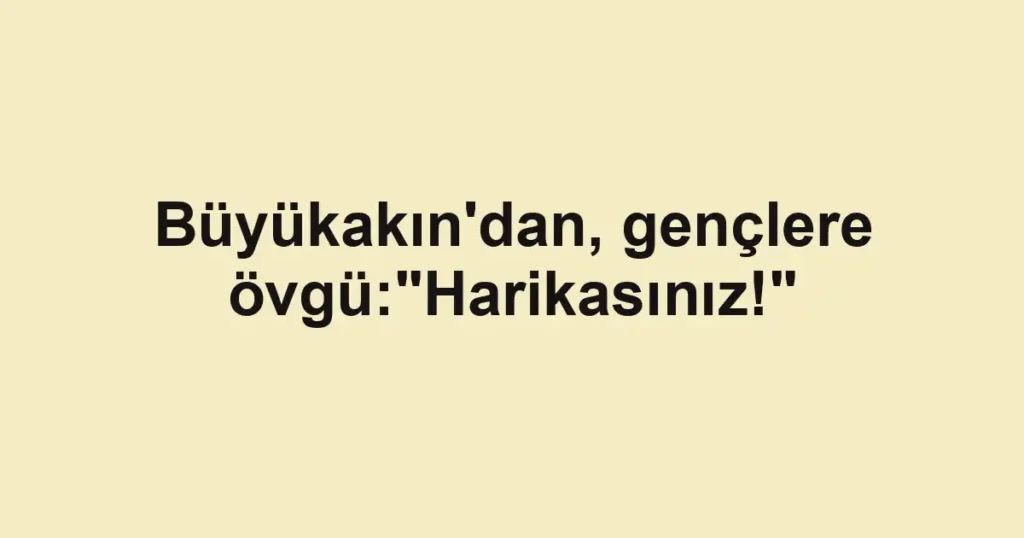 Büyükakın'dan, gençlere övgü:"Harikasınız!"