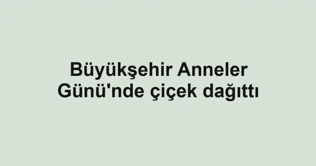 Büyükşehir Anneler Günü'nde çiçek dağıttı
