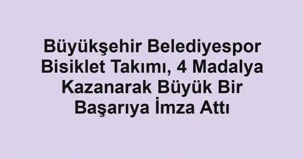 Büyükşehir Belediyespor Bisiklet Takımı, 4 Madalya Kazanarak Büyük Bir Başarıya İmza Attı
