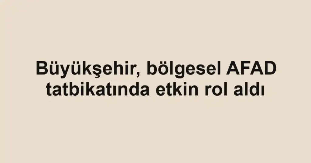 Büyükşehir, bölgesel AFAD tatbikatında etkin rol aldı