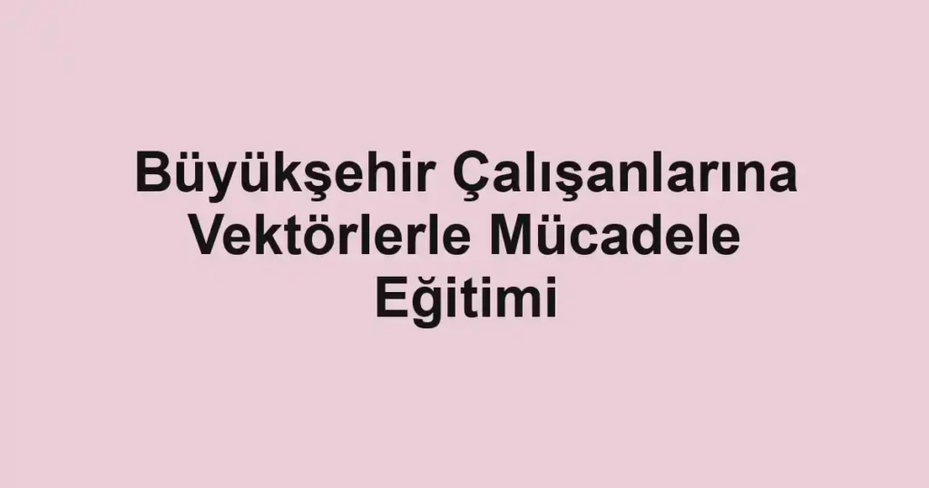 Büyükşehir Çalışanlarına Vektörlerle Mücadele Eğitimi
