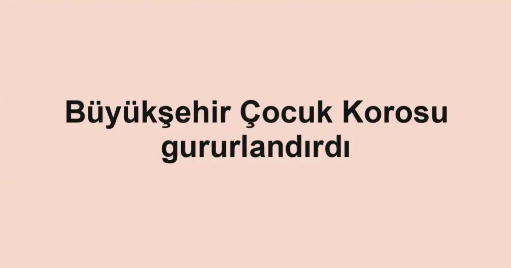 Büyükşehir Çocuk Korosu gururlandırdı