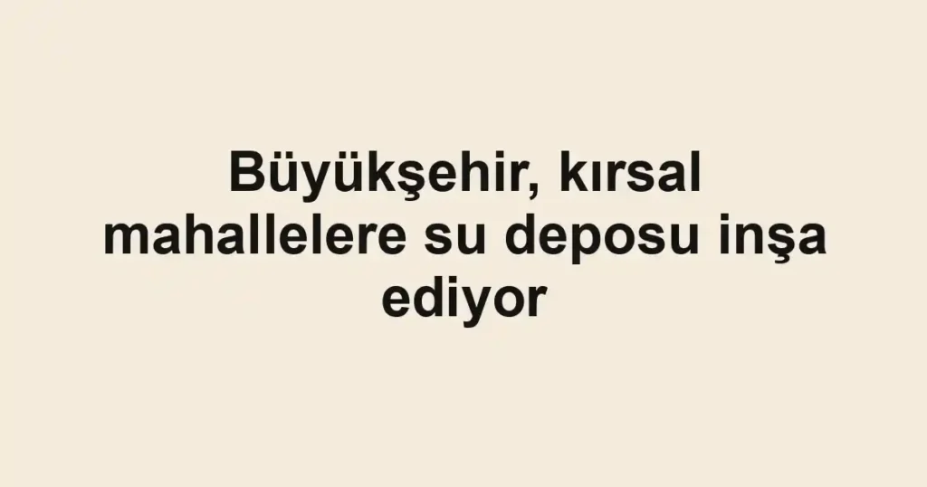 Büyükşehir, kırsal mahallelere su deposu inşa ediyor