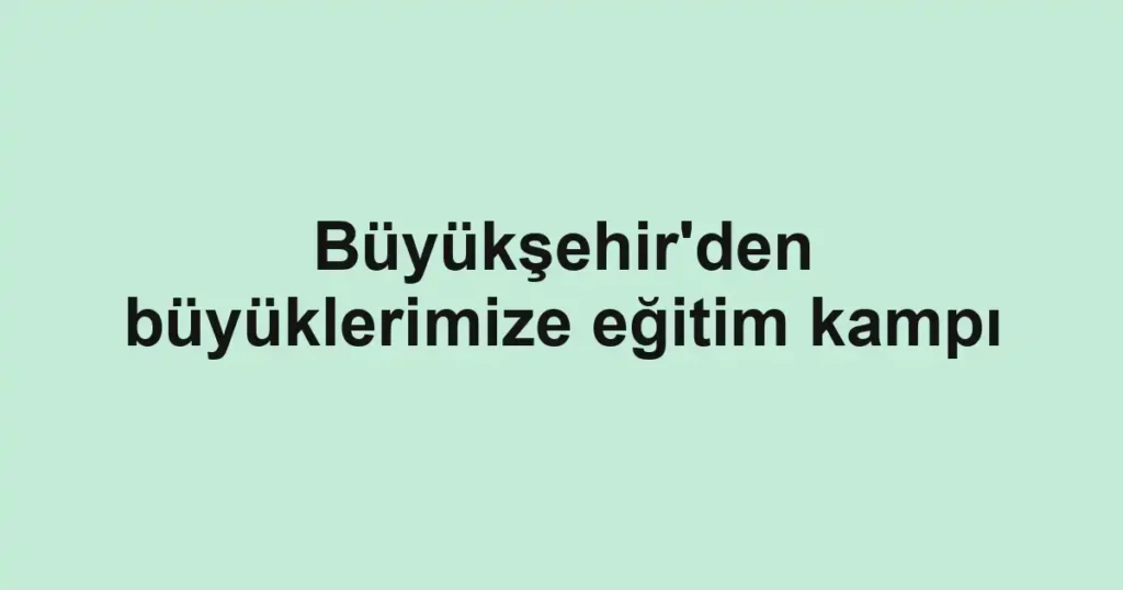 Büyükşehir'den büyüklerimize eğitim kampı