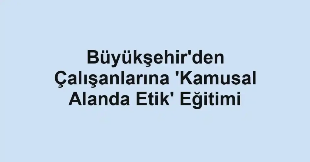 Büyükşehir'den Çalışanlarına 'Kamusal Alanda Etik' Eğitimi