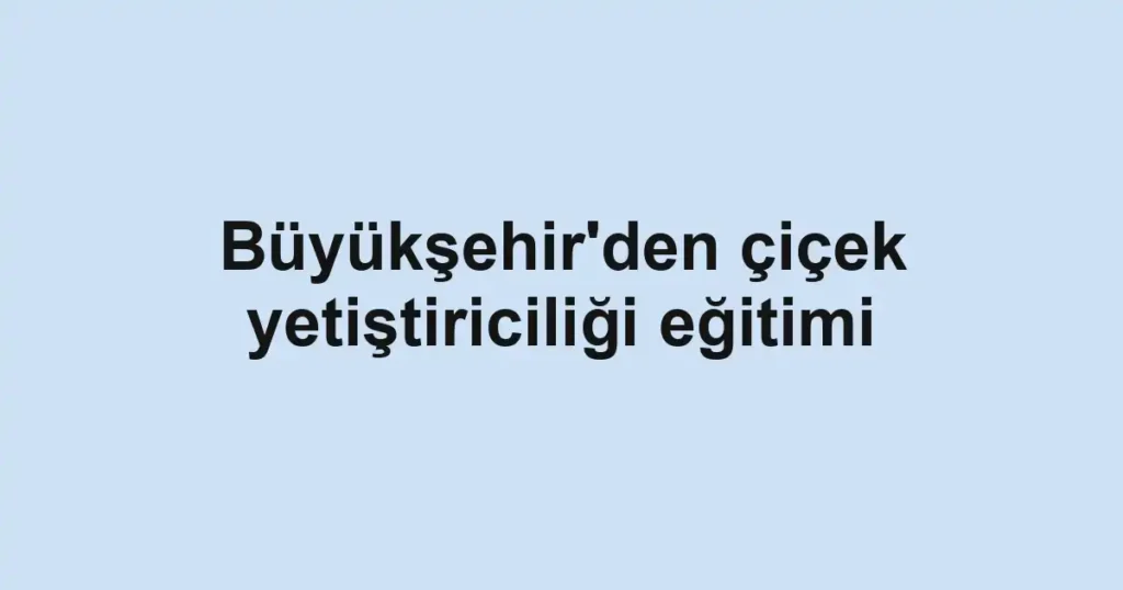 Büyükşehir'den çiçek yetiştiriciliği eğitimi