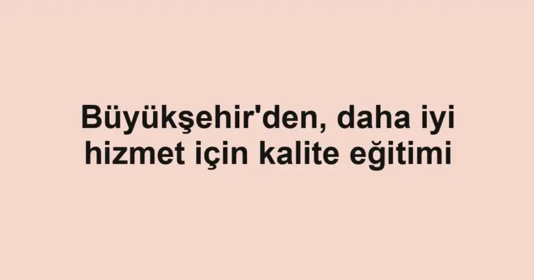 Büyükşehir'den, daha iyi hizmet için kalite eğitimi