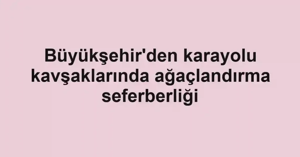 Büyükşehir'den karayolu kavşaklarında ağaçlandırma seferberliği