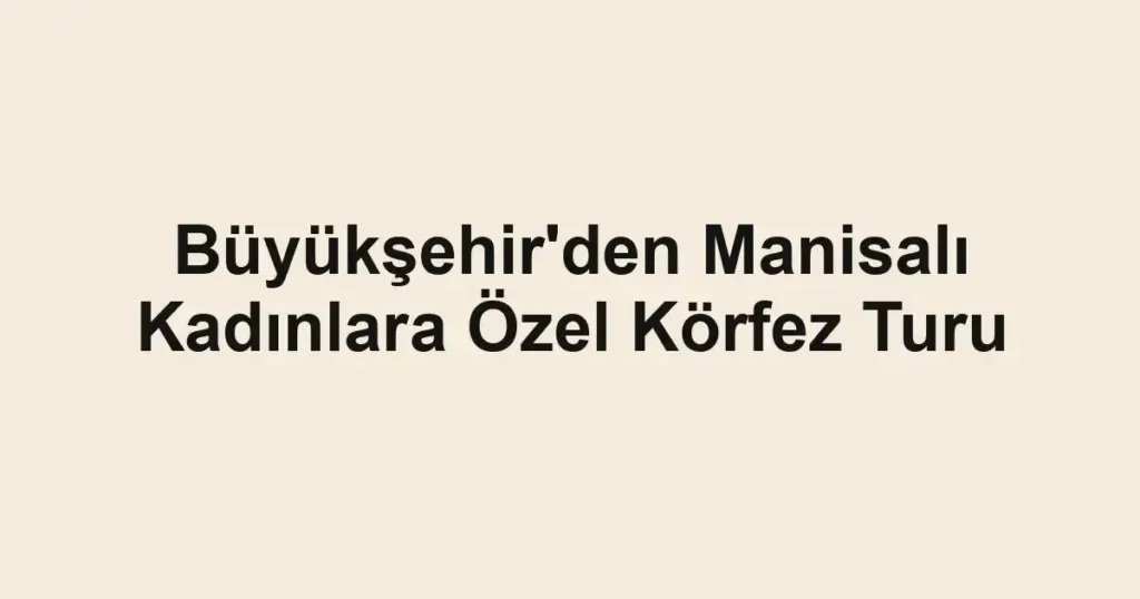 Büyükşehir'den Manisalı Kadınlara Özel Körfez Turu