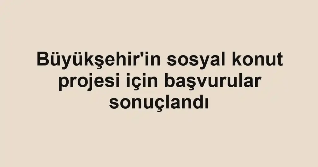 Büyükşehir'in sosyal konut projesi için başvurular sonuçlandı