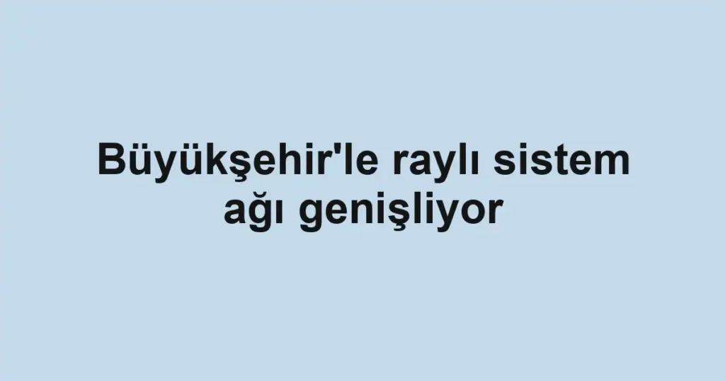 Büyükşehir'le raylı sistem ağı genişliyor