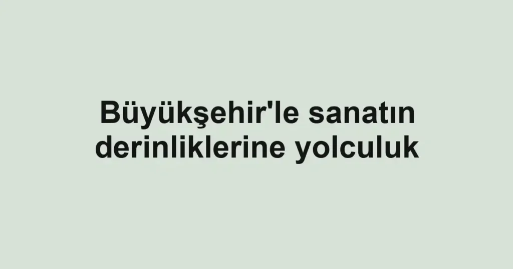 Büyükşehir'le sanatın derinliklerine yolculuk