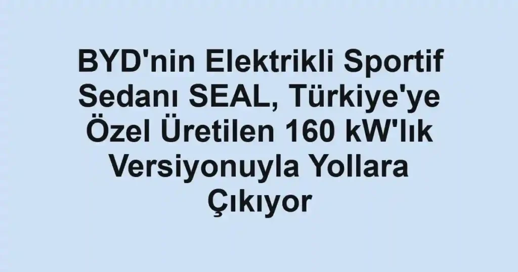 BYD'nin Elektrikli Sportif Sedanı SEAL, Türkiye'ye Özel Üretilen 160 kW'lık Versiyonuyla Yollara Çıkıyor